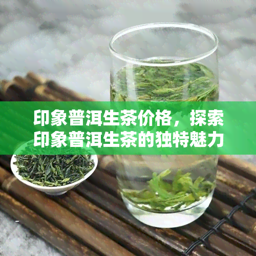 印象普洱生茶价格，探索印象普洱生茶的独特魅力：价格解析与购买指南