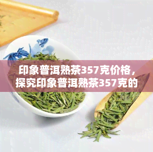 印象普洱熟茶357克价格，探究印象普洱熟茶357克的市场价值与价格走势