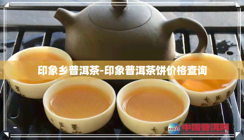 印象乡普洱茶-印象普洱茶饼价格查询