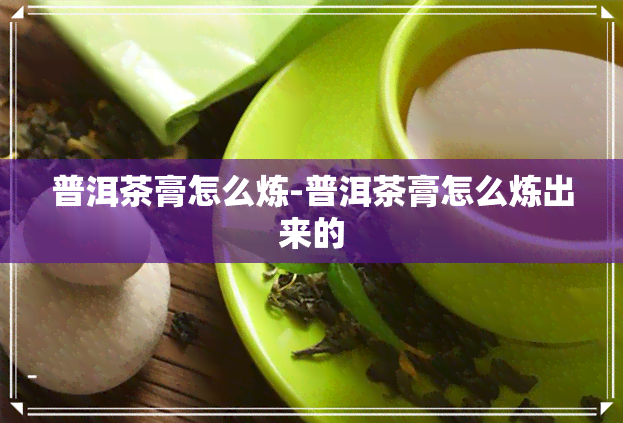 普洱茶膏怎么炼-普洱茶膏怎么炼出来的