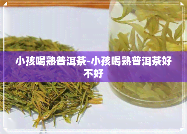 小孩喝熟普洱茶-小孩喝熟普洱茶好不好