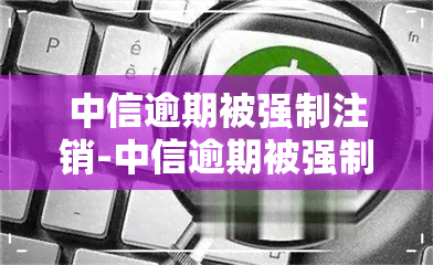 中信逾期被强制注销-中信逾期被强制注销怎么办