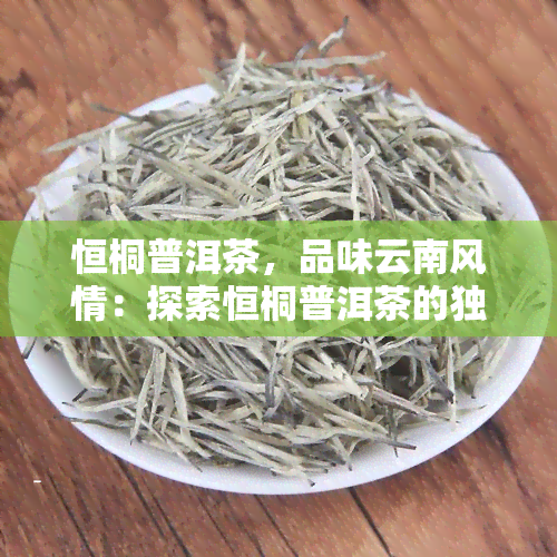 恒桐普洱茶，品味云南风情：探索恒桐普洱茶的独特魅力