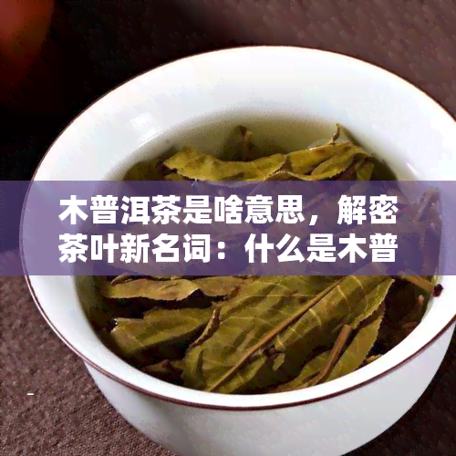 木普洱茶是啥意思，解密茶叶新名词：什么是木普洱茶？