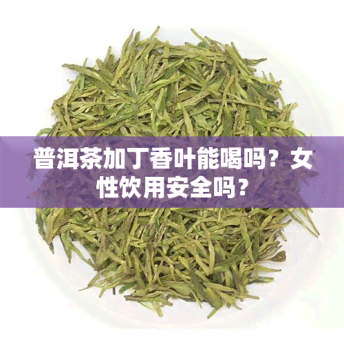 普洱茶加丁香叶能喝吗？女性饮用安全吗？