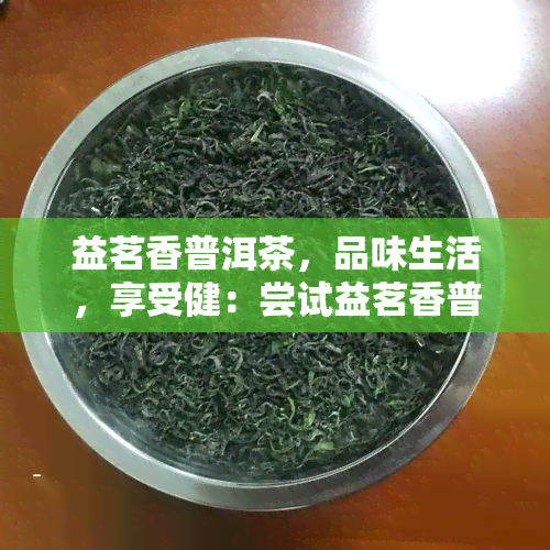 益茗香普洱茶，品味生活，享受健：尝试益茗香普洱茶！