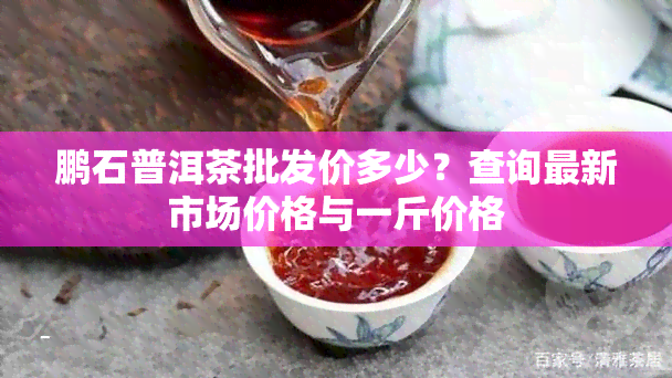 鹏石普洱茶批发价多少？查询最新市场价格与一斤价格