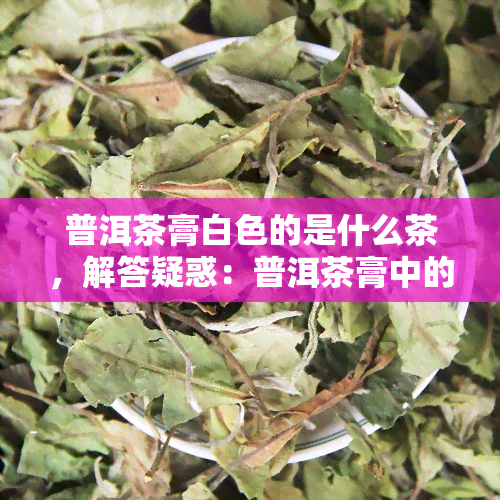 普洱茶膏白色的是什么茶，解答疑惑：普洱茶膏中的白色成分是什么茶？