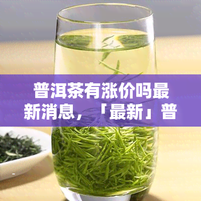 普洱茶有涨价吗最新消息，「最新」普洱茶价格走势：是否有涨价？