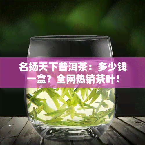 名扬天下普洱茶：多少钱一盒？全网热销茶叶！