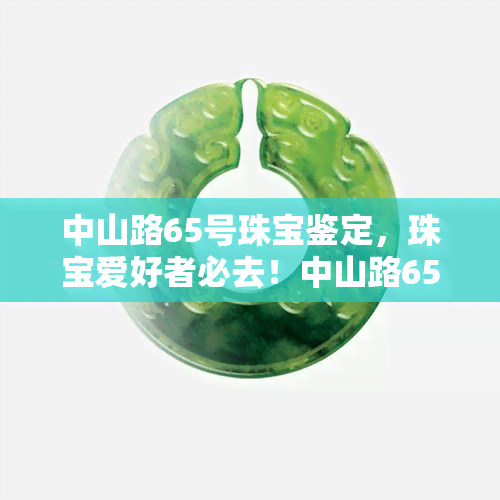 中山路65号珠宝鉴定，珠宝爱好者必去！中山路65号珠宝鉴定等你来