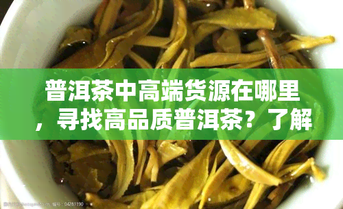 普洱茶中高端货源在哪里，寻找高品质普洱茶？了解中高端货源的去处！