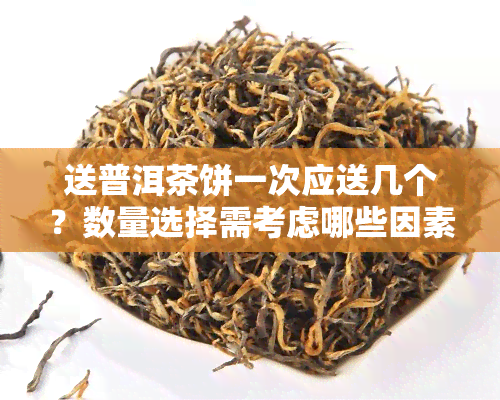 送普洱茶饼一次应送几个？数量选择需考虑哪些因素？