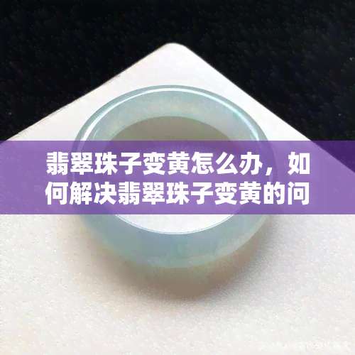 翡翠珠子变黄怎么办，如何解决翡翠珠子变黄的问题？