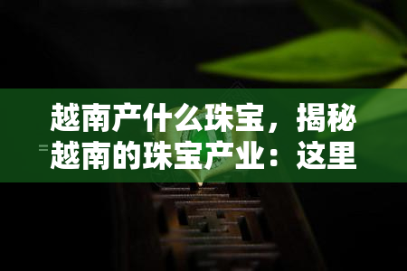 越南产什么珠宝，揭秘越南的珠宝产业：这里生产哪些珍贵宝石？