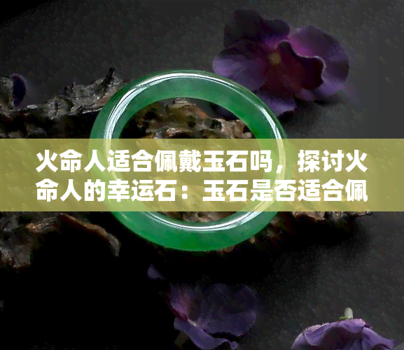 火命人适合佩戴玉石吗，探讨火命人的幸运石：玉石是否适合佩戴？