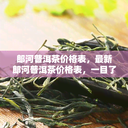 郎河普洱茶价格表，最新郎河普洱茶价格表，一目了然！