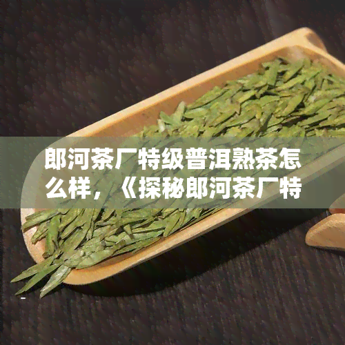 郎河茶厂特级普洱熟茶怎么样，《探秘郎河茶厂特级普洱熟茶：口感、品质、历全方位解析》