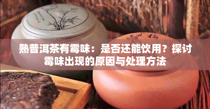 熟普洱茶有霉味：是否还能饮用？探讨霉味出现的原因与处理方法