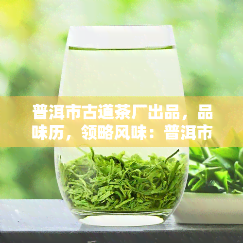 普洱市古道茶厂出品，品味历，领略风味：普洱市古道茶厂出品的茶叶