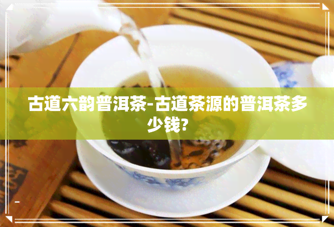 古道六韵普洱茶-古道茶源的普洱茶多少钱?