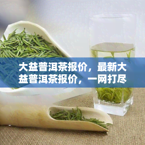 大益普洱茶报价，最新大益普洱茶报价，一网打尽！