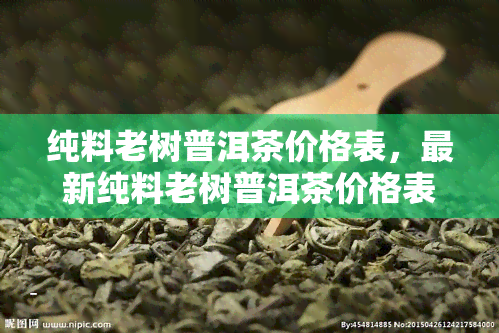 纯料老树普洱茶价格表，最新纯料老树普洱茶价格表出炉，让你一目了然！