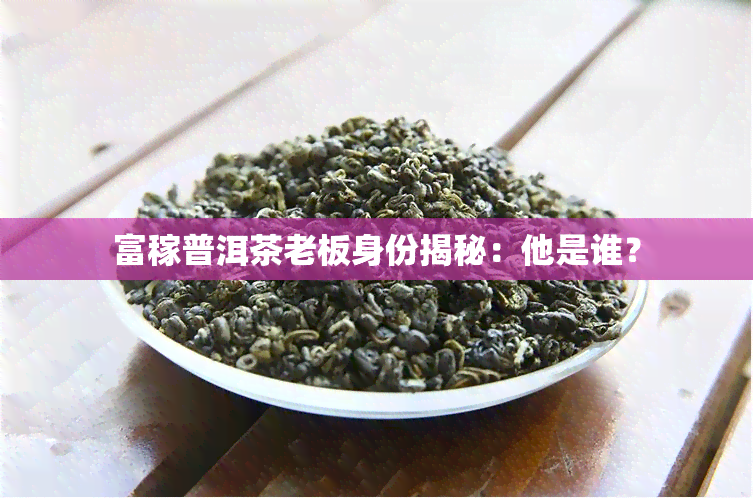 富稼普洱茶老板身份揭秘：他是谁？