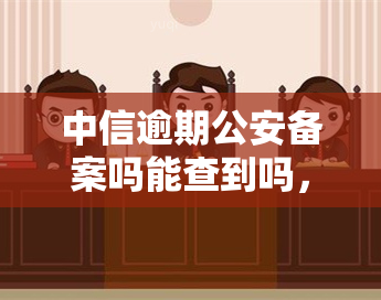 中信逾期公安备案吗能查到吗，中信逾期是否会被公安备案？能否查询到相关记录？