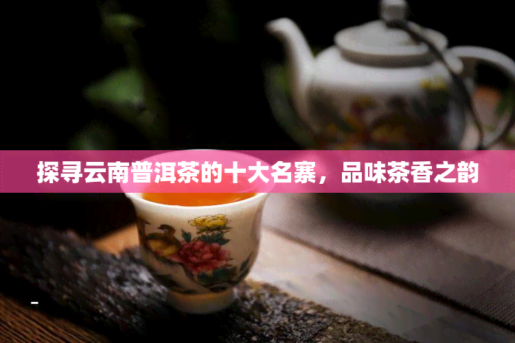 探寻云南普洱茶的十大名寨，品味茶香之韵