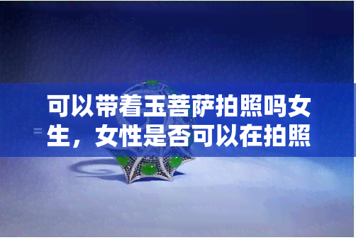 可以带着玉菩萨拍照吗女生，女性是否可以在拍照时佩戴玉菩萨？