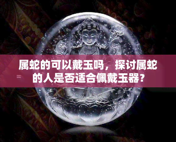 属蛇的可以戴玉吗，探讨属蛇的人是否适合佩戴玉器？