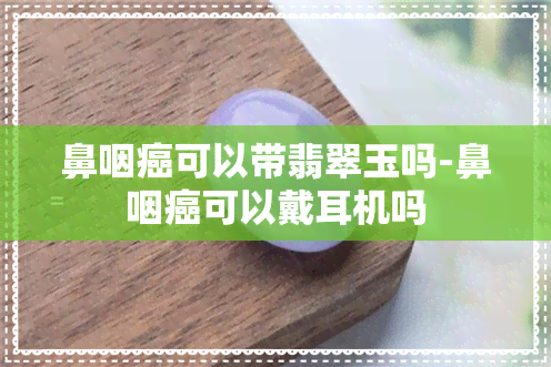 鼻咽癌可以带翡翠玉吗-鼻咽癌可以戴耳机吗