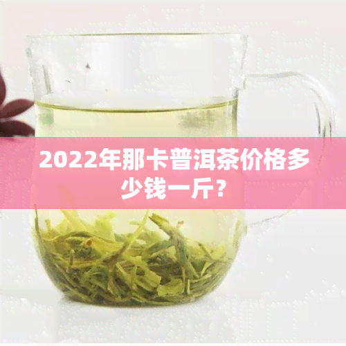 2022年那卡普洱茶价格多少钱一斤？