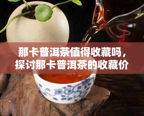 那卡普洱茶值得收藏吗，探讨那卡普洱茶的收藏价值，你是否应该入手？