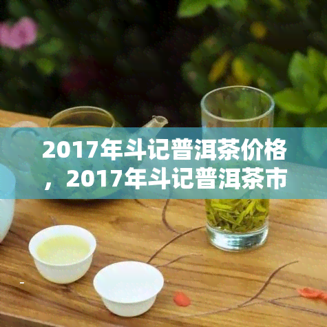 2017年斗记普洱茶价格，2017年斗记普洱茶市场价格一览