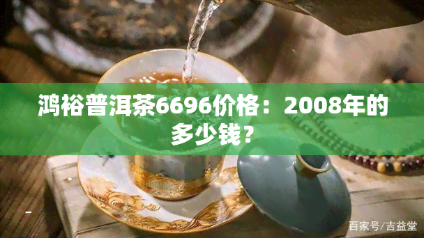 鸿裕普洱茶6696价格：2008年的多少钱？