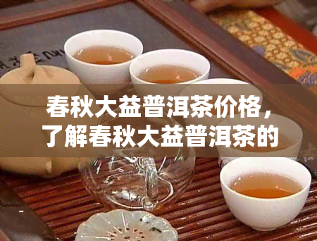 春秋大益普洱茶价格，了解春秋大益普洱茶的价格，品味茶香人生