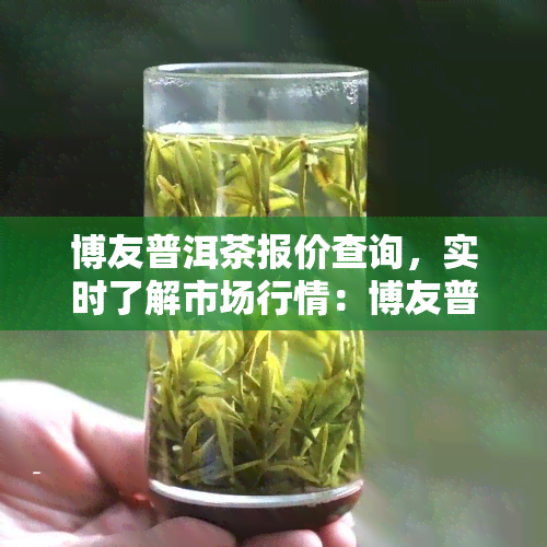 博友普洱茶报价查询，实时了解市场行情：博友普洱茶最新报价查询