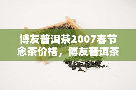 博友普洱茶2007春节念茶价格，博友普洱茶2007春节念茶：独特口感与珍贵收藏价值的完美结合