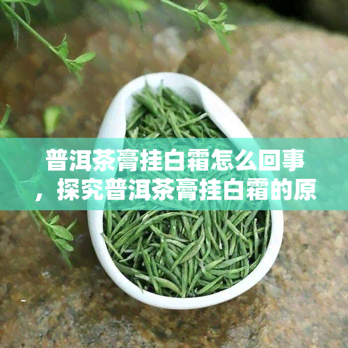 普洱茶膏挂白霜怎么回事，探究普洱茶膏挂白霜的原因与处理方法