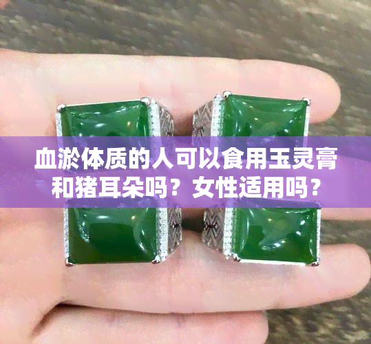 血淤体质的人可以食用玉灵膏和猪耳朵吗？女性适用吗？