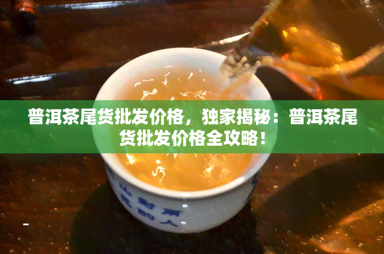 普洱茶尾货批发价格，独家揭秘：普洱茶尾货批发价格全攻略！