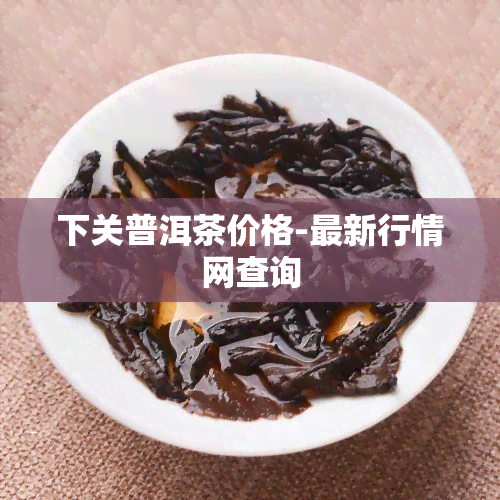 下关普洱茶价格-最新行情网查询