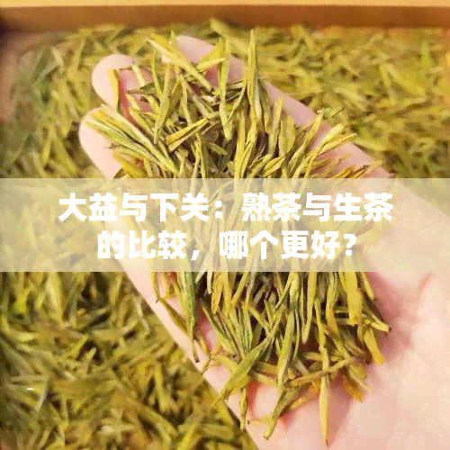 大益与下关：熟茶与生茶的比较，哪个更好？