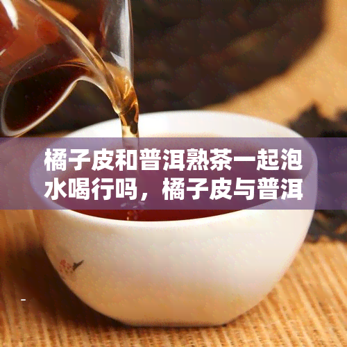 橘子皮和普洱熟茶一起泡水喝行吗，橘子皮与普洱熟茶的完美搭配：一种健的饮品选择？