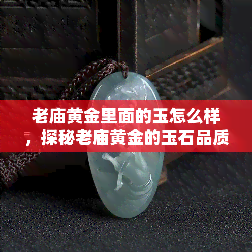 老庙黄金里面的玉怎么样，探秘老庙黄金的玉石品质：如何挑选？