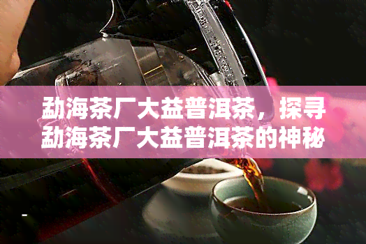 勐海茶厂大益普洱茶，探寻勐海茶厂大益普洱茶的神秘魅力