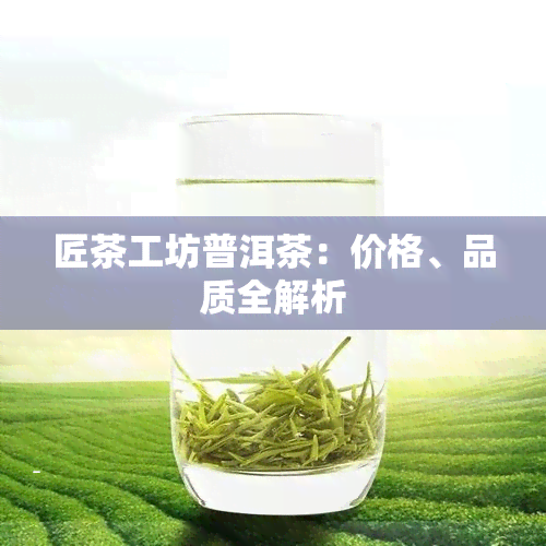 匠茶工坊普洱茶：价格、品质全解析