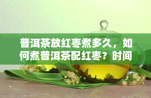 普洱茶放红枣煮多久，如何煮普洱茶配红枣？时间长短有讲究！